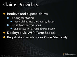 Claims ProvidersRetrieve and expose claims For augmentationInsert claims into the Security TokenFor setting permissionsgive access to “all folks 60 and above” Deployed via WSP (Farm Scope)Registration available in PowerShell only