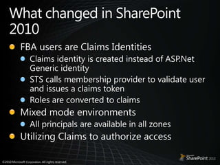 What changed in SharePoint 2010FBA users are Claims IdentitiesClaims identity is created instead of ASP.Net Generic identitySTS calls membership provider to validate user and issues a claims tokenRoles are converted to claimsMixed mode environmentsAll principals are available in all zonesUtilizing Claims to authorize access