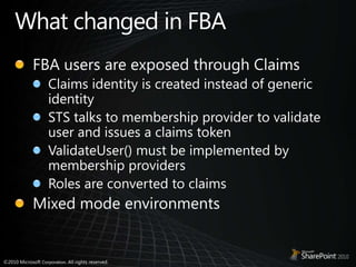 What changed in FBAFBA users are exposed through ClaimsClaims identity is created instead of generic identitySTS talks to membership provider to validate user and issues a claims tokenValidateUser() must be implemented by membership providersRoles are converted to claimsMixed mode environments