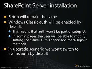 SharePoint Server installationSetup will remain the sameWindows Classic auth will be enabled by default:This means that auth won’t be part of setup UIIn admin pages the user will be able to modify settings of claims auth and/or add more sign-in methodsIn upgrade scenario we won’t switch to claims auth by default