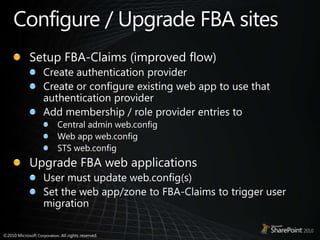 Configure / Upgrade FBA sitesSetup FBA-Claims (improved flow)Create authentication providerCreate or configure existing web app to use that authentication providerAdd membership / role provider entries toCentral admin web.configWeb app web.configSTS web.configUpgrade FBA web applicationsUser must update web.config(s)Set the web app/zone to FBA-Claims to trigger user migration