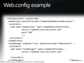 Web.config example<Configuration> <system.web> <membership defaultProvider="AspNetSqlMembershipProvider"> <providers> <add name="membership" type="LdapMembershipProvider,…               server="redmond.corp.microsoft.com"              port="389"              …/>  </providers> </membership> <roleManager enabled="true" defaultProvider=“MyRoleProv" >   <providers>  <add name="roleManager“ type="LdapRoleProvider, …             server="redmond.corp.microsoft.com"              …   </providers> </roleManager>