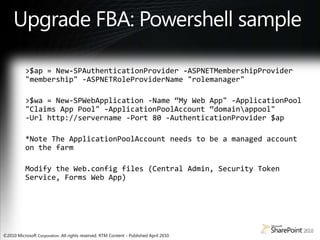 Upgrade FBA: Powershell sample>$ap = New-SPAuthenticationProvider -ASPNETMembershipProvider "membership" -ASPNETRoleProviderName "rolemanager">$wa = New-SPWebApplication -Name “My Web App" -ApplicationPool "Claims App Pool" -ApplicationPoolAccount“domain\appool"-Url http://servername -Port 80 -AuthenticationProvider $ap*Note The ApplicationPoolAccount needs to be a managed account on the farmModify the Web.config files (Central Admin, Security Token Service, Forms Web App) 