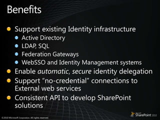 BenefitsSupport existing Identity infrastructureActive DirectoryLDAP, SQLFederation GatewaysWebSSO and Identity Management systemsEnable automatic, secure identity delegationSupport “no-credential” connections to External web servicesConsistent API to develop SharePoint solutions