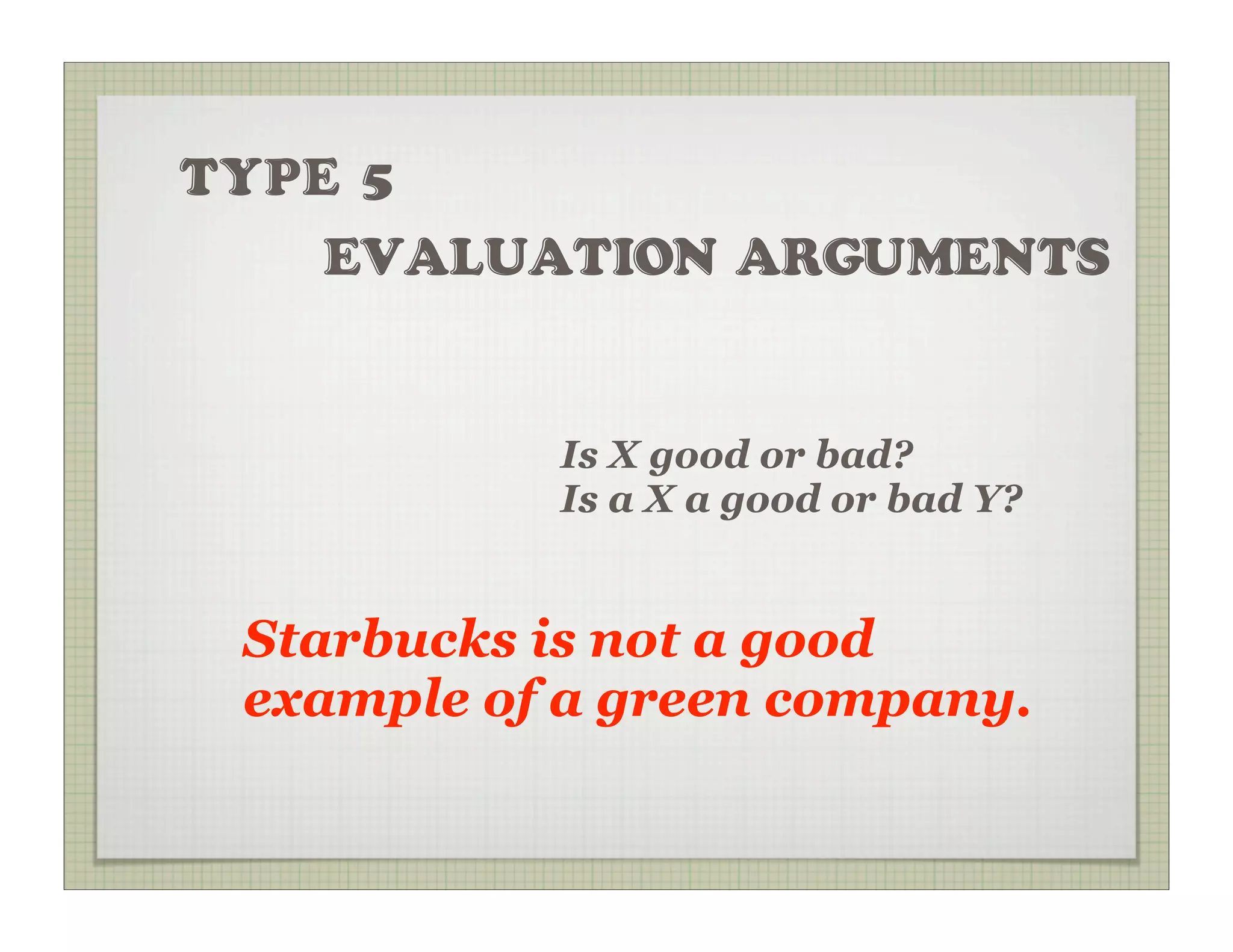 TYPE 5
    EVALUATION ARGUMENTS


           Is X good or bad?
           Is a X a good or bad Y?


 Starbucks is not a good
 example of a green company.
 