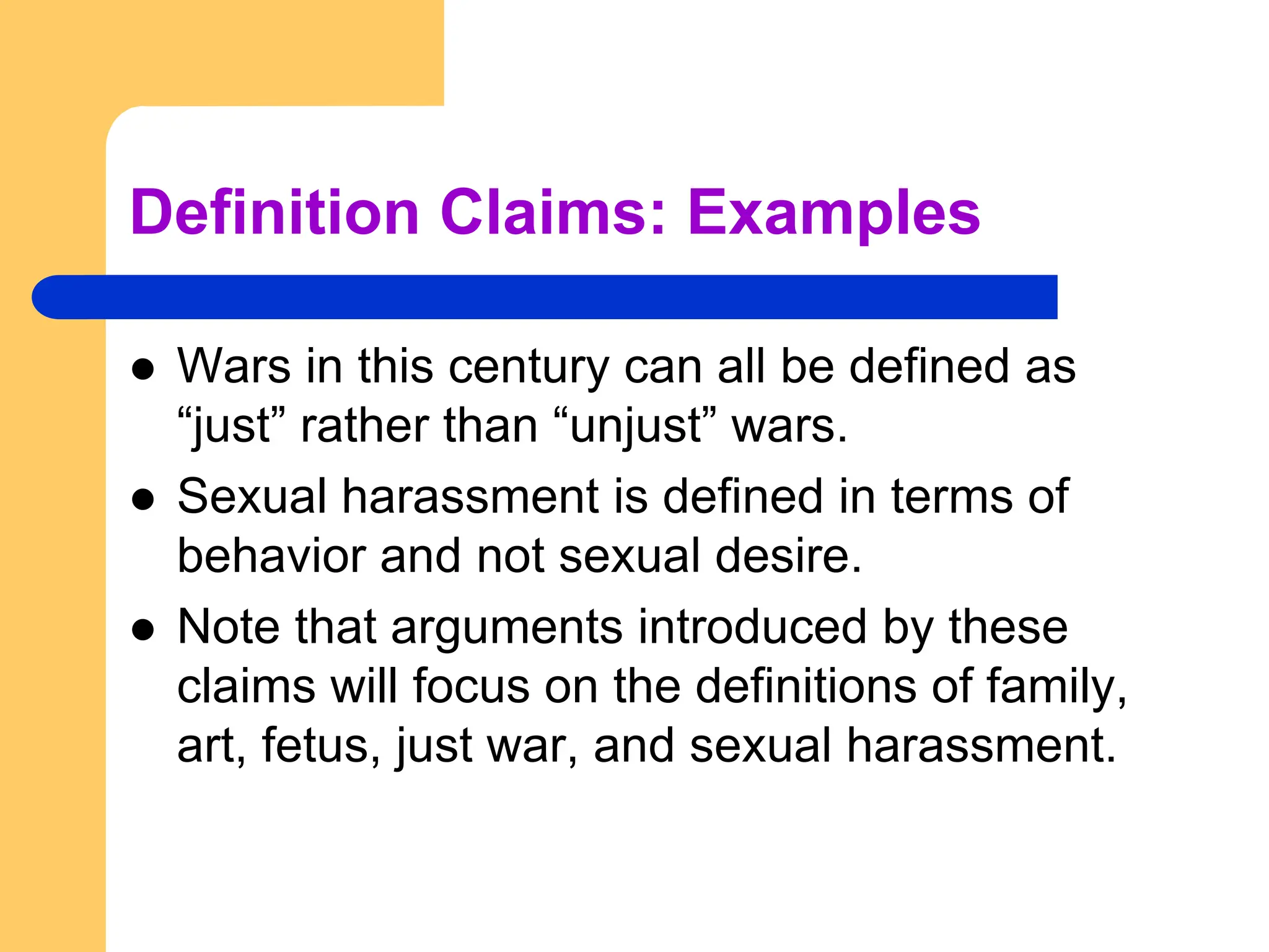 Definition Claims: Examples
 Wars in this century can all be defined as
“just” rather than “unjust” wars.
 Sexual harassment is defined in terms of
behavior and not sexual desire.
 Note that arguments introduced by these
claims will focus on the definitions of family,
art, fetus, just war, and sexual harassment.
 
