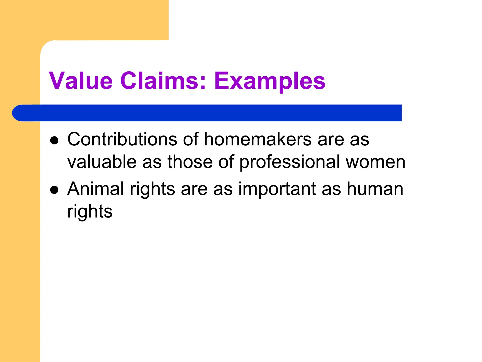 Value Claims: Examples
 Contributions of homemakers are as
valuable as those of professional women
 Animal rights are as important as human
rights
 