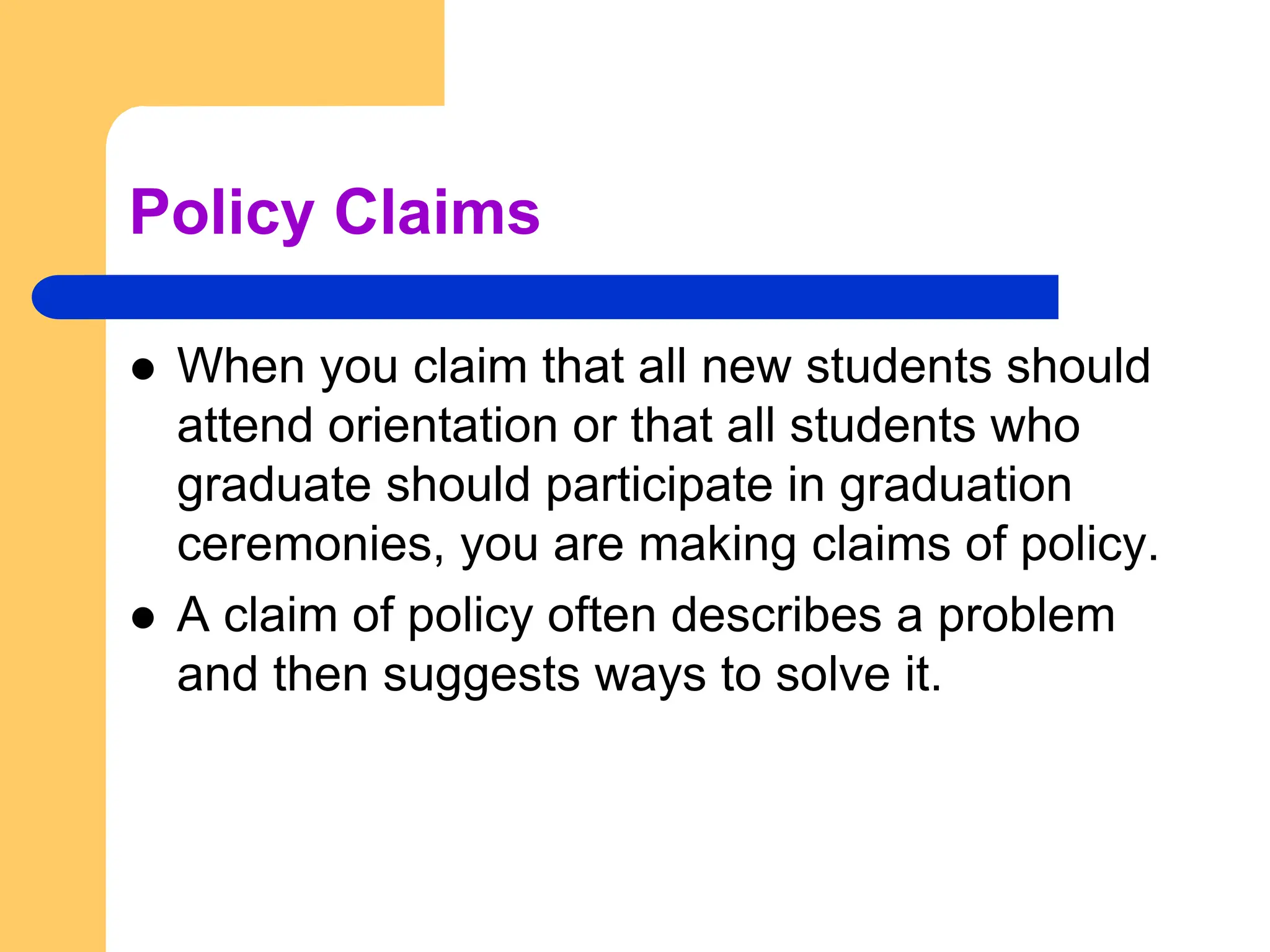 Policy Claims
 When you claim that all new students should
attend orientation or that all students who
graduate should participate in graduation
ceremonies, you are making claims of policy.
 A claim of policy often describes a problem
and then suggests ways to solve it.
 