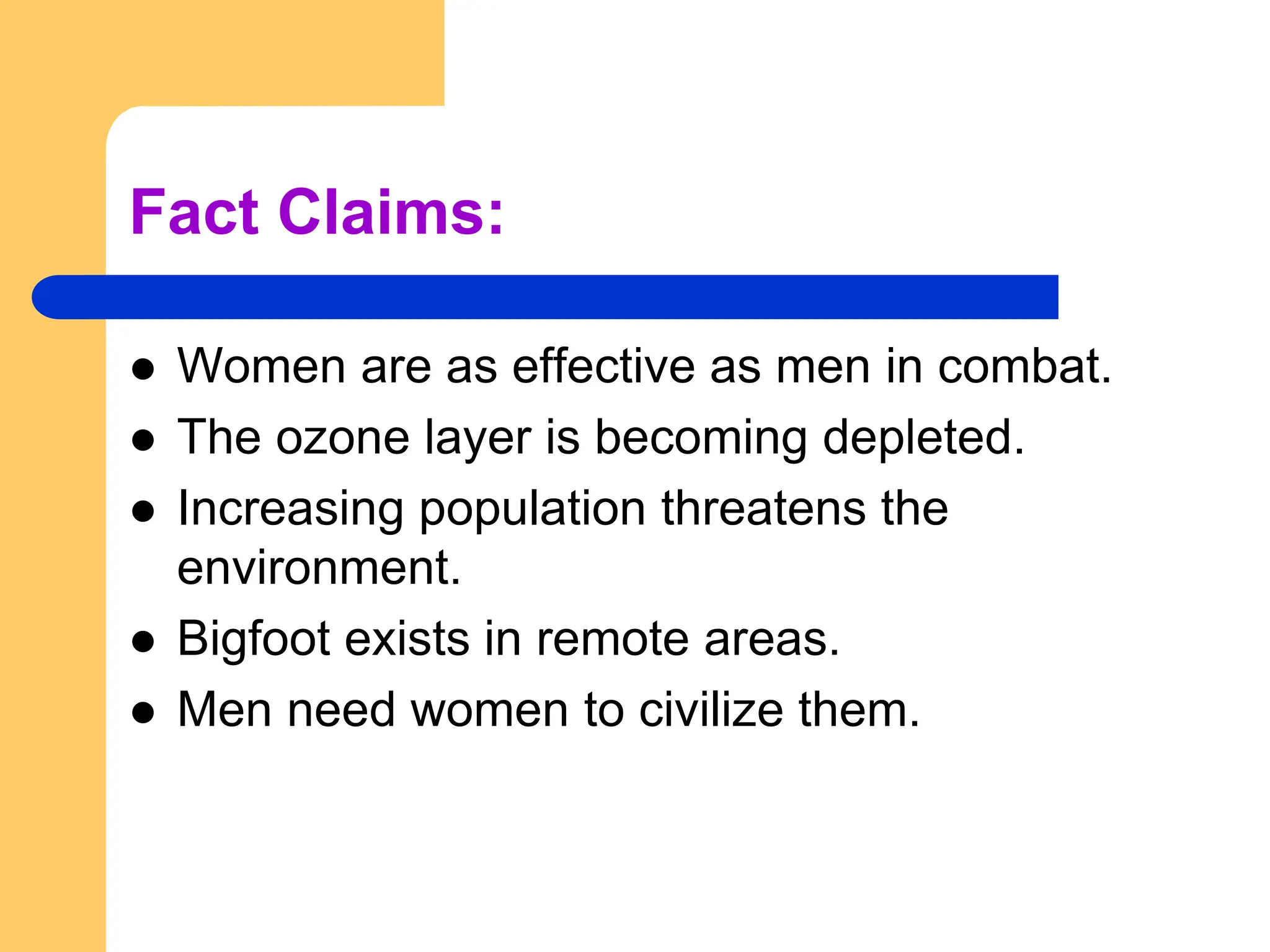 Fact Claims:
 Women are as effective as men in combat.
 The ozone layer is becoming depleted.
 Increasing population threatens the
environment.
 Bigfoot exists in remote areas.
 Men need women to civilize them.
 