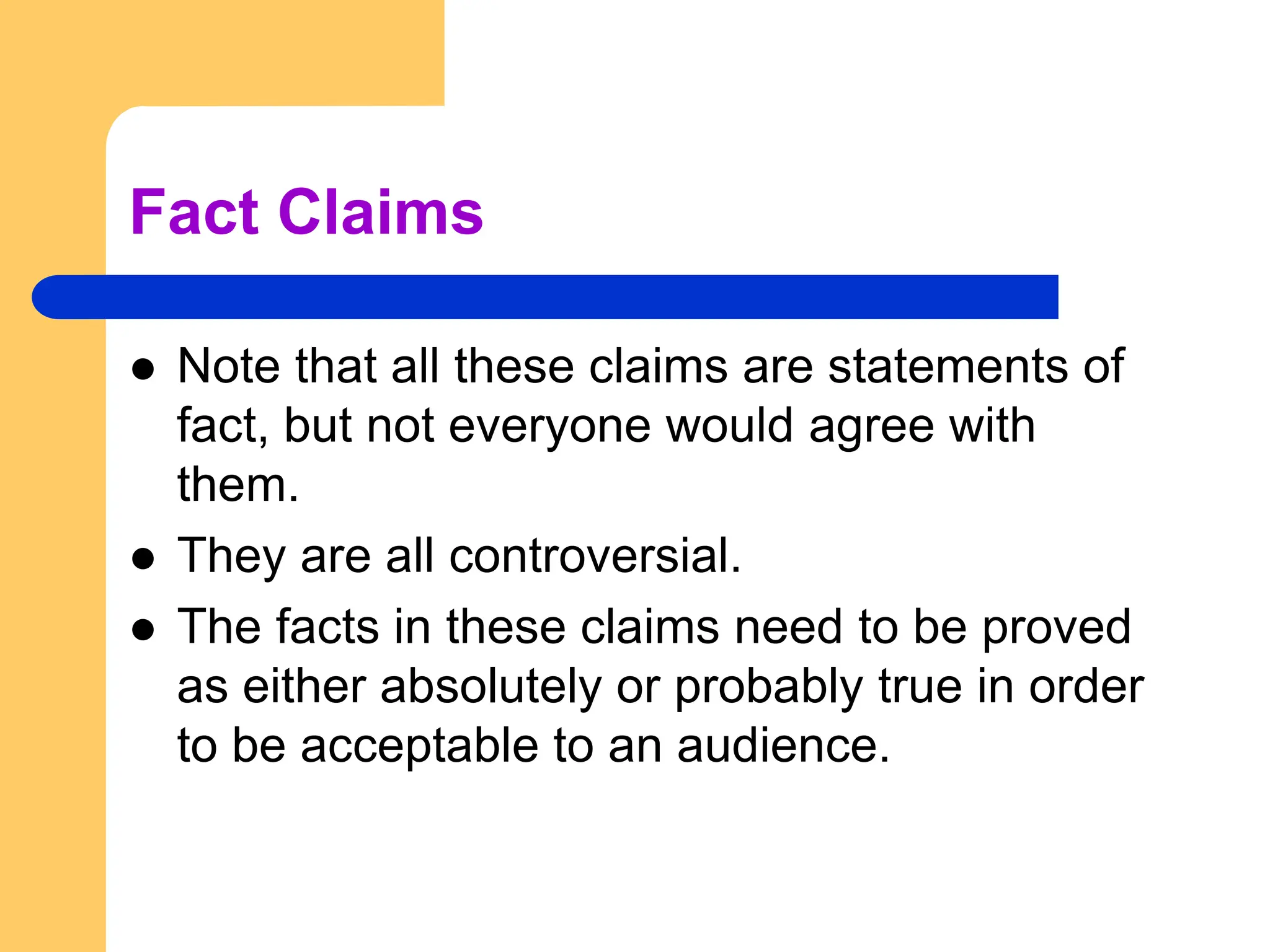 Fact Claims
 Note that all these claims are statements of
fact, but not everyone would agree with
them.
 They are all controversial.
 The facts in these claims need to be proved
as either absolutely or probably true in order
to be acceptable to an audience.
 