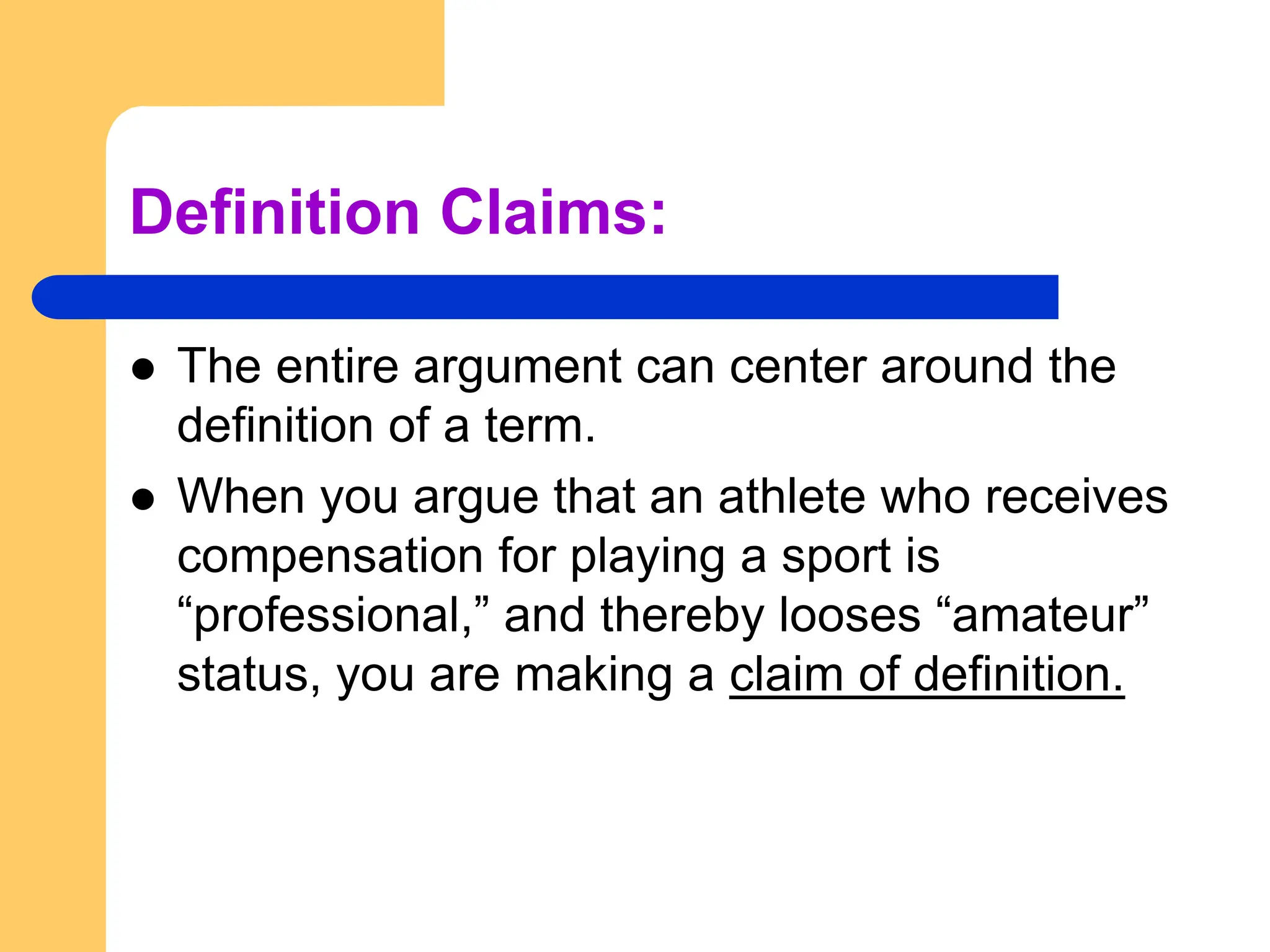 Definition Claims:
 The entire argument can center around the
definition of a term.
 When you argue that an athlete who receives
compensation for playing a sport is
“professional,” and thereby looses “amateur”
status, you are making a claim of definition.
 