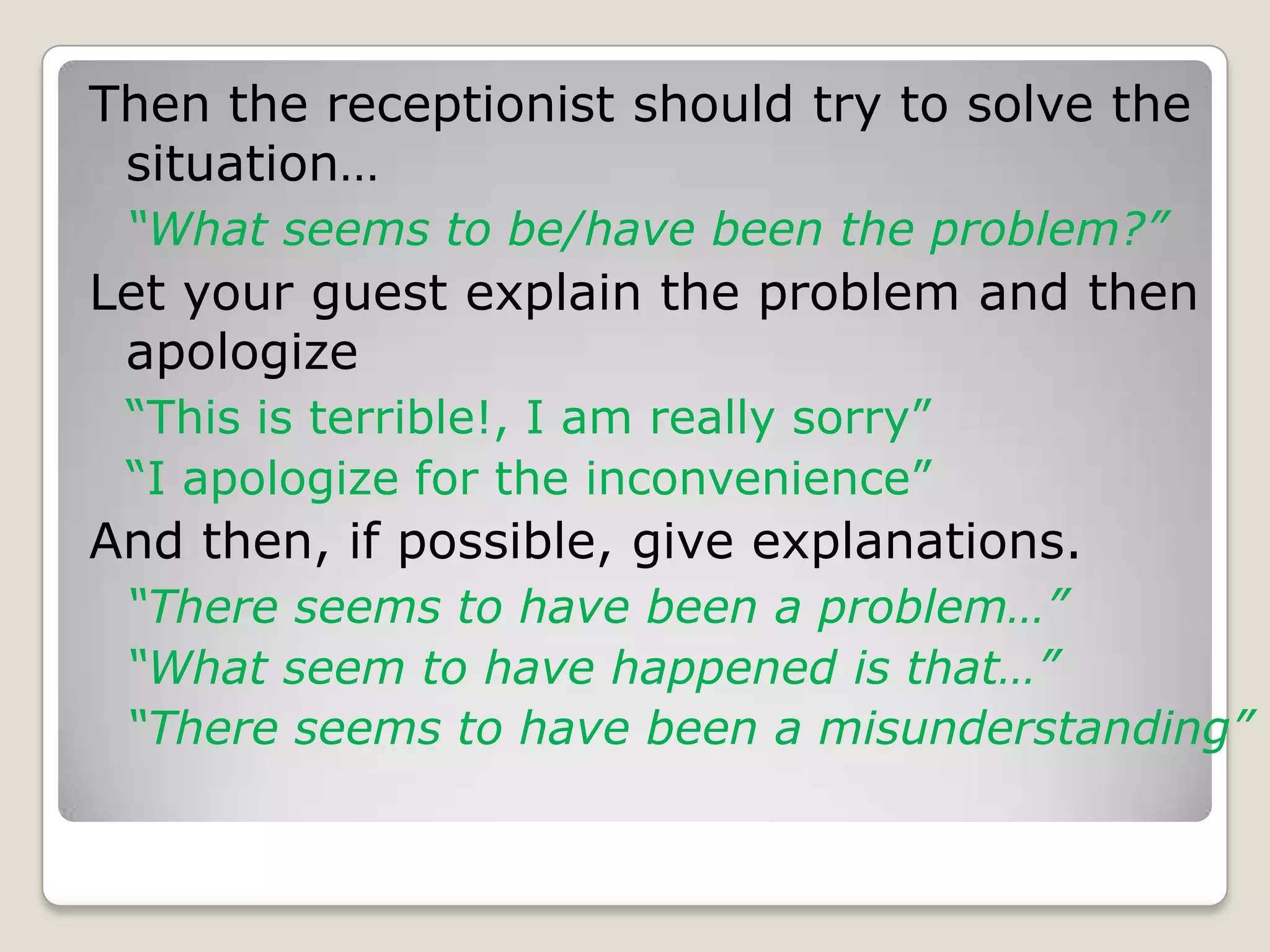 Then the receptionist should try to solve the situation…  “What seems to be/have been the problem?”Let your guest explain the problem and then apologize“This is terrible!, I am really sorry” “I apologize for the inconvenience”And then, if possible, give explanations. “There seems to have been a problem…”	“What seem to have happened is that…”	“There seems to have been a misunderstanding”