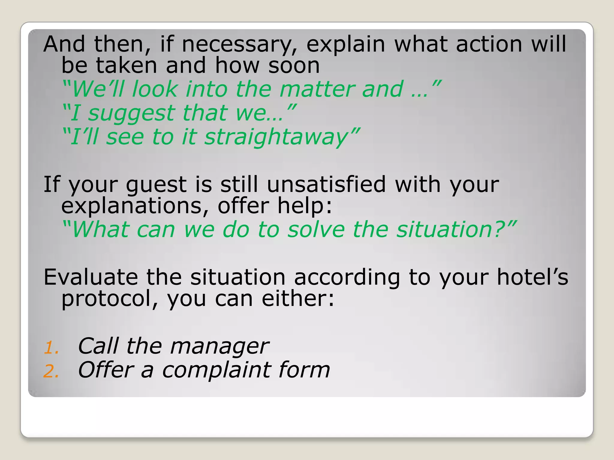 And then, if necessary, explain what action will be taken and how soon“We’ll look into the matter and …”	“I suggest that we…”	“I’ll see to it straightaway”If your guest is still unsatisfied with your explanations, offer help: “What can we do to solve the situation?”Evaluate the situation according to your hotel’s protocol, you can either:Call the managerOffer a complaint form
