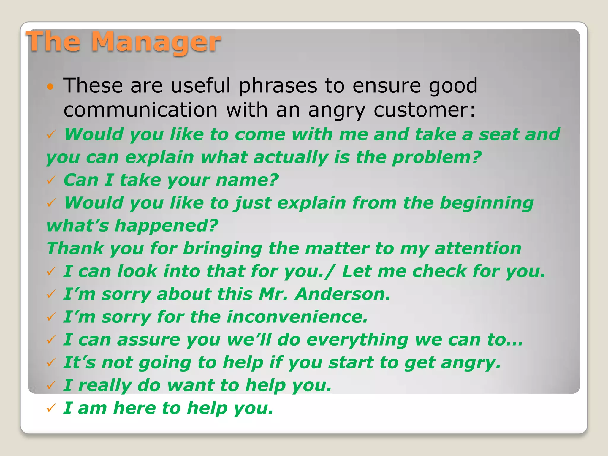 The ManagerThese are useful phrases to ensure good communication with an angry customer:Would you like to come with me and take a seat andyou can explain what actually is the problem? Can I take your name?