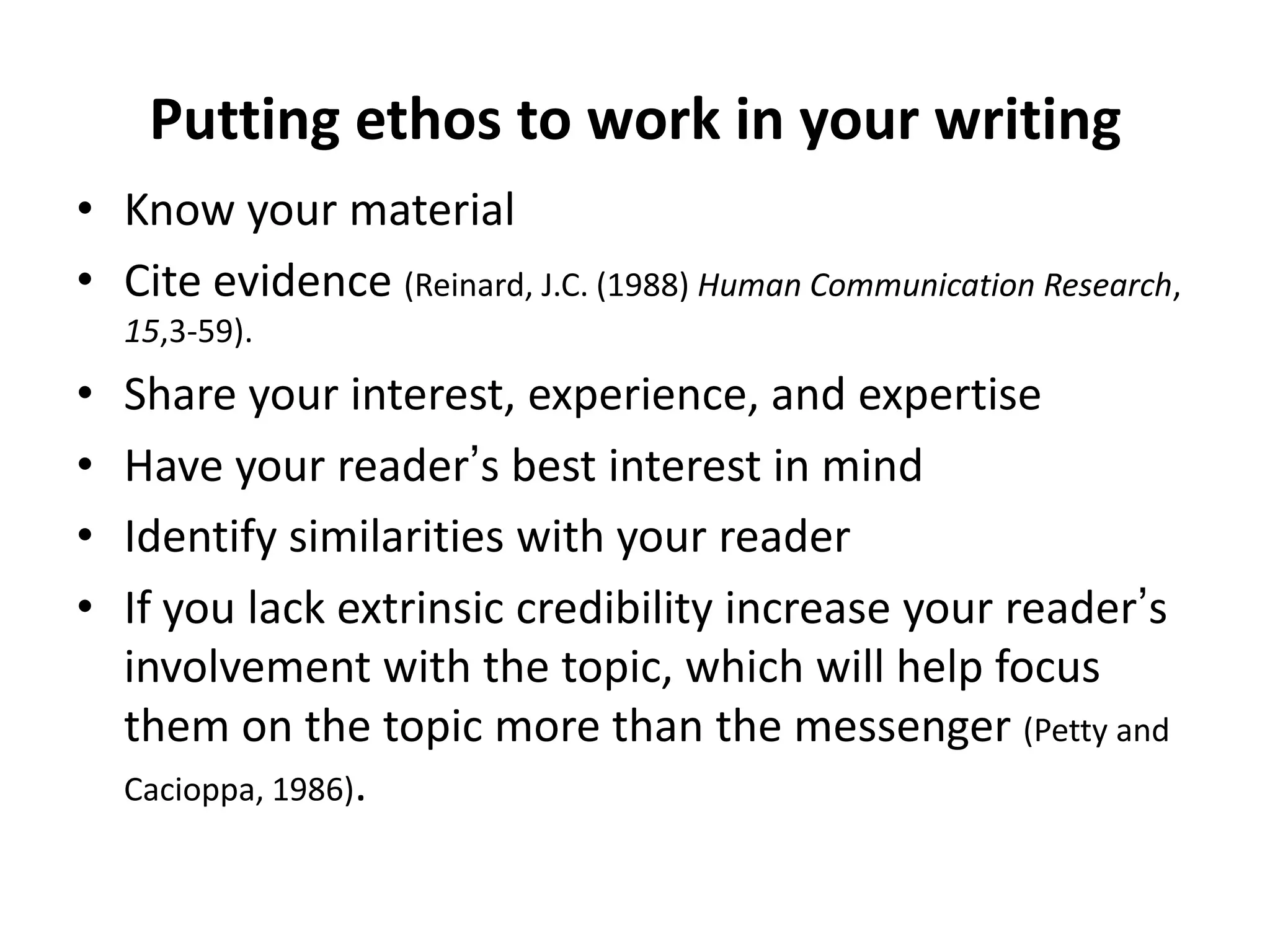 Putting ethos to work in your writingKnow your materialCite evidence (Reinard, J.C. (1988) Human Communication Research, 15,3-59).Share your interest, experience, and expertiseHave your reader’s best interest in mindIdentify similarities with your readerIf you lack extrinsic credibility increase your reader’s involvement with the topic, which will help focus them on the topic more than the messenger (Petty and Cacioppa, 1986).