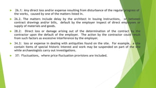  26.1: Any direct loss and/or expense resulting from disturbance of the regular progress of
the works, caused by one of the matters listed in.
 26.2. The matters include delay by the architect in issuing instructions, or between
contract drawings and/or bills, default by the employer inspect of direct employees or
supply of materials and goods.
 28.2: Direct loss or damage arising out of the determination of the contract by the
contractor upon the default of the employer. The action by the contractor could result
from such factors as excessive interference by the employer.
 34.3: loss or expense in dealing with antiquities found on the site. For example, a site
contain items of special historic interest and work may be suspended on part of the site
while archaeologists carry out investigations.
 37: Fluctuations, where price fluctuation provisions are included.
 
