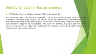 Additional cost for loss or expense
 JCT Standard Form of Building Contract(1980) Under clause 26.1:
the contractor must claim within a reasonable time of the loss being incurred or the regular
progress of the works being delayed. As soon as any of the relevant facts are established, the
contractor must make written application to the architect without delay, otherwise the claim may
subsequently be regarded as inadmissible. The claim will normally only be in principle at this
stage, being more in the nature of a notification of intention to claim pending the assembly of
more detailed information and costs
.
 