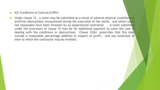  ICE Conditions of Contract(1991)
 Under clause 12, a claim may be submitted as a result of adverse physical conditions or
artificial obstructions encountered during the execution of the works, and which could
not reasonably have been foreseen by an experienced contractor. . A claim submitted
under the provisions of clause 12 may be for additional payment to cover the cost of
dealing with the conditions or obstructions. Clause 12(b) prescribes that this shall
include a reasonable percentage addition in respect of profit, and any extension of
time to which the contractor may be entitled.
 