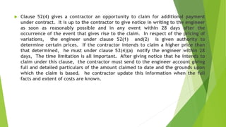  Clause 52(4) gives a contractor an opportunity to claim for additional payment
under contract. It is up to the contractor to give notice in writing to the engineer
as soon as reasonably possible and in any event within 28 days after the
occurrence of the event that gives rise to the claim. In respect of the pricing of
variations, the engineer under clause 52(1) and(2) is given authority to
determine certain prices. If the contractor intends to claim a higher price than
that determined, he must under clause 52(4)(a) notify the engineer within 28
days, The time limitation is all important. After giving notice that he intends to
claim under this clause, the contractor must send to the engineer account giving
full and detailed particulars of the amount claimed to date and the grounds upon
which the claim is based. he contractor update this information when the full
facts and extent of costs are known.
 