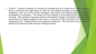  iii PSA/1: General conditions of Contract for Building and Civil Clause 46 of these conditions
gives a contractor the opportunity to claim for any expense properly incurred by reason of
compliance with any of the project manager's instructions and related matters resulting in
prolongation or disruption. The amount of such expense is to be determined by the quantity
surveyor. The contractor must give notice to the project manager immediately upon becoming
aware that the regular progress of the works or any part of them has been or is likely to be
disrupted or pro- longed and the circumstances causing this. The contractor must provide full
details of all expenses within 56 days of being incurred.
 