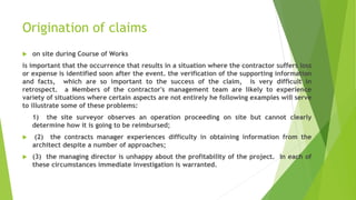 Origination of claims
 on site during Course of Works
is important that the occurrence that results in a situation where the contractor suffers loss
or expense is identified soon after the event. the verification of the supporting information
and facts, which are so important to the success of the claim, is very difficult in
retrospect. a Members of the contractor's management team are likely to experience
variety of situations where certain aspects are not entirely he following examples will serve
to illustrate some of these problems:
1) the site surveyor observes an operation proceeding on site but cannot clearly
determine how it is going to be reimbursed;
 (2) the contracts manager experiences difficulty in obtaining information from the
architect despite a number of approaches;
 (3) the managing director is unhappy about the profitability of the project. In each of
these circumstances immediate investigation is warranted.
 
