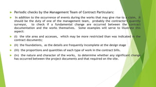  Periodic checks by the Management Team of Contract Particulars:
 In addition to the occurrence of events during the works that may give rise to a claim, it
should be the duty of one of the management team, probably the contractor's quantity
surveyor, to check if a fundamental change are occurred between the contract
documentation and the works themselves. Some examples will serve to illustrate this
aspect:
 (i) the site area and accesses, which may be more restricted than was indicated in the
contract documents;
 (ii) the foundations, as the details are frequently incomplete at the design stage
 (iii) the proportions and quantities of each type of work in the contract bills.
 (iv) the nature and character of the works, to determine whether any significant change
has occurred between the project documents and that required on the site.
 