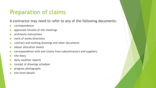 Preparation of claims
A contractor may need to refer to any of the following documents:
 correspondence
 approved minutes of site meetings
 architects instructions
 clerk of works directions
 contract and working drawings and other documents
 labour allocation sheets
 correspondence with and claims from subcontractors and suppliers.
 site diary
 daily weather reports
 receipt of drawings schedule
 progress photographs
 site level details
 