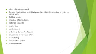  effect of tradesmen work
 Records showing time period between date of tender and date of order to
start a work
 Build up tender
 extension of time claims
 materials schedule
 invoice lists
 plants records
 authorised day work schedule
 programme and progress chart
 borehole logs
 work method system
 variation sheets
 