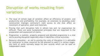 Disruption of works resulting from
variations
 The issue of certain type of variation affect on efficiency of project, and
productivity and profitability. For example, an extension to abuilding under
construction impinges contractor’s main access to site that affect on
movement of operative, plant and materials.
 Proving that such disruption falls in (direct loss and /or expense)can be
difficult. There are some fundamental principles that are important in the
preparation and assessment of claims.
 Programme: a realistic, properly prepared and detailed programme is a vital
aid to proving disruption especially when it identifies critical activities.
 Resource allocation : an aid to proving the costs of disruption it is advisable
for contractor to show resources he has planned to used it in various stages.
the clerk of works normally keeps his own records which can be used an
independent check.
 