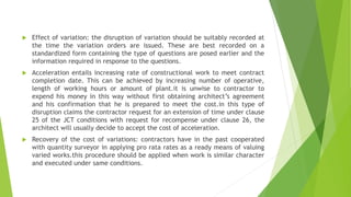  Effect of variation: the disruption of variation should be suitably recorded at
the time the variation orders are issued. These are best recorded on a
standardized form containing the type of questions are posed earlier and the
information required in response to the questions.
 Acceleration entails increasing rate of constructional work to meet contract
completion date. This can be achieved by increasing number of operative,
length of working hours or amount of plant.it is unwise to contractor to
expend his money in this way without first obtaining architect’s agreement
and his confirmation that he is prepared to meet the cost.in this type of
disruption claims the contractor request for an extension of time under clause
25 of the JCT conditions with request for recompense under clause 26, the
architect will usually decide to accept the cost of acceleration.
 Recovery of the cost of variations: contractors have in the past cooperated
with quantity surveyor in applying pro rata rates as a ready means of valuing
varied works.this procedure should be applied when work is similar character
and executed under same conditions.
 