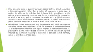  Final accounts: some of quantity surveyors appear to treat a final account as
a technical operation rather than a matter of judgment. In some cases a
project is subjected to redesign that is bears little resemblance to the
original scheme. quantity surveyor may decide to abandon the preparation
of a bill of variation and to remeasure the whole works at billed rates.this
tantamount to an admission that the entire contract is varied, new rates and
prices should be negotiated to arrive at a fair valuation of the work.
 Prolongation claims: these claims may be presented as a result of extensive
variations and be associated with a claim for extension of time under clauses
25 or as result of interference with regular progress of work under clauses 26.
prolongation claims will be based on direct the direct loss and/or expense
incurred by contractor resulting to extension of contract period. normally
relate to activities on critical path.
 