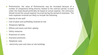  Preliminaries: the value of Preliminaries may be increased because of a
number of components being directly related to the contract period. A claim
under this head should preferably be based on actual expense, the contractor
should record the actual expense incurred during the period of extension. The
main expenses involved are likely to include the following:
 Salaries of site staff
 Cost of plant and scaffolding retained on site
 Temporary lighting
 Offices and stores and their upkeep
 Safety measures
 Protection of works
 Insurance premiums
 Telephone costs
 electricity costs and rates on site buildings
 