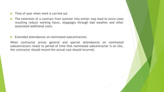  Time of year when work is carried out
 The extension of a contract from summer into winter may lead to extra costs
resulting reduce working hours, stoppages through bad weather and other
associated additional costs.
 Extended attendances on nominated subcontractors
When contractor prices general and special attendances on nominated
subcontractors relate to period of time that nominated subcontractor is on site,
the contractor should record the actual cost should incurred.
 