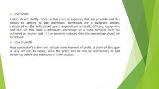  Overheads
Claims should ideally reflect actual costs or expenses that are provable and this
should be applied to site overheads. Overheads are a budgeted amount
calculated on the anticipated year’s expenditure on staff, officers, equipment
and like. on this basis a minimum percentage on a fixed turnover must be
achieved to recover cost, if the turnover reduced then the percentage should be
increased.
 Loss of profit
Must contractor’s claims will include some element of profit. a claim of this type
is very difficult to prove, since the profit can be lost by ineffiicency or bad
tendering before any extension of time occours.
 