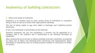 Insolvency of building contractors
 Nature and causes of insolvency
Insolvency is an omnibus term to cover various forms of individuals or companies
being so short of cash as to affect their legal position.(Keating)
The fact of being unable to pay one’s debts or discharge one’s liabilities.(oxford
dictionary)
In law; only individuals or partnership can be bankrupt.
Insolvent companies are put into liquidation; a receiver can be appointed to a
company that is not insolvent and a receivership is not followed inevitably by
liquidation.
Many insolvencies occurred due to falling workloads and keen cometition accompined
by rising cost of labour and materials.some contractual and organizational aspect
contribute to insolvencies such as inviting excessive number of contractors to tender
for project.
 