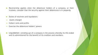  Receivership applies when the debenture holders of a company, or their
trustees, consider that the security against their debentures is in jeopardy.
 Duties of receivers and liquidators:
 Assets charged
 Collect rents and profits
 Exercise the debenture holders’ powers
 Liquidation: (winding up) of a company is the process whereby its life ended
and its administered for the benefit of its creditors and members.
 