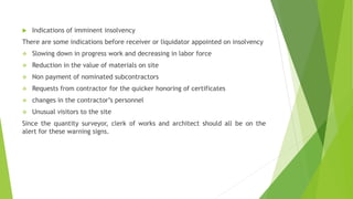  Indications of imminent insolvency
There are some indications before receiver or liquidator appointed on insolvency
 Slowing down in progress work and decreasing in labor force
 Reduction in the value of materials on site
 Non payment of nominated subcontractors
 Requests from contractor for the quicker honoring of certificates
 changes in the contractor’s personnel
 Unusual visitors to the site
Since the quantity surveyor, clerk of works and architect should all be on the
alert for these warning signs.
 