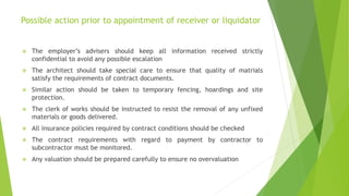 Possible action prior to appointment of receiver or liquidator
 The employer’s advisers should keep all information received strictly
confidential to avoid any possible escalation
 The architect should take special care to ensure that quality of matrials
satisfy the requirements of contract documents.
 Similar action should be taken to temporary fencing, hoardings and site
protection.
 The clerk of works should be instructed to resist the removal of any unfixed
materials or goods delivered.
 All insurance policies required by contract conditions should be checked
 The contract requirements with regard to payment by contractor to
subcontractor must be monitored.
 Any valuation should be prepared carefully to ensure no overvaluation
 