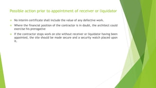 Possible action prior to appointment of receiver or liquidator
 No interim certificate shall include the value of any defective work.
 Where the financial position of the contractor is in doubt, the architect could
exercise his prerogative
 If the contractor stops work on site without receiver or liquidator having been
appointed, the site should be made secure and a security watch placed upon
it.
 