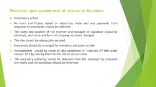 Procedure upon appointment of receiver or liquidator
 Preliminary action
 No more certificates issued or valuations made and any payments from
employer to contractor should be withheld
 The name and location of the receiver and manager or liquidator should be
obtained, and name and form of company not been changed
 The site should be adequately secured
 Insurances should be arranged for materials and plant on site
 Arrangements should be made to take possession of materials off site under
clauses 30.3 by moving them to the site or secure store
 The necessary authority should be obtained from the employer to complete
the works and the bondsman should be informed
 