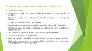Procedure upon appointment of receiver or liquidator
 Subsequent action
 Arrangements made for representation the employer at any meeting of
creditors
 Statutory undertakers should be informed for maintenance of temporary
services
 A financial assessment should be prepared
 Nominated subcontractors and suppliers should be informed by liquidation
 Scheduling should be prepared detailing the state of the works including any
defective items
 The receiver or liquidator given a time limit for any assignment
 Schedule of plant should be prepared
 Outstanding letters should be acknowledged and replies sent where possible
 Staff costs, fees and other expense should be recorded that may constitute a
charge against receiver or liquidator
 