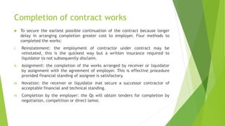 Completion of contract works
 To secure the earliest possible continuation of the contract because longer
delay in arranging completion greater cost to employer. Four methods to
completed the works:
I. Reinstatement: the employment of contractor under contract may be
reinstated, this is the quickest way but a written insurance required to
liquidator to not subsequently disclaim.
II. Assignment: the completion of the works arranged by receiver or liquidator
by assignment with the agreement of employer. This is effective procedure
provided financial standing of assignee is satisfactory.
III. Novation: the receiver or liquidator mat secure a successor contractor of
acceptable financial and technical standing.
IV. Completion by the employer: the Qs will obtain tenders for completion by
negotiation, competition or direct lamor.
 