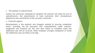  The position of subcontractor
mostly, the contractor employed to complete the contract will make his own of
subcontractors. the subcontractor of main contractor, their reinstatement
depends on new nominations of the successor contractor.
 Financial aspects
Reinstatement is the quickest and cheapest method of securing completion
works, providing the Qs assurance that responsibilities under contract.
assignment and novation are the next best means to complete works but
additional cost will be incurred. When employer arranges completion of works
the additional costs are likely to be high.
 