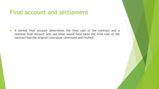 Final account and settlement
 A normal final account determines the final cost of the contract and a
notional final account sets out what would have been the final cost of the
contract had the original contractor continued and finshed.
 