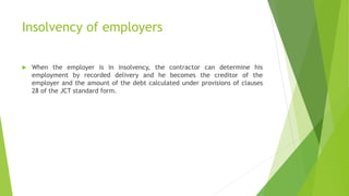 Insolvency of employers
 When the employer is in insolvency, the contractor can determine his
employment by recorded delivery and he becomes the creditor of the
employer and the amount of the debt calculated under provisions of clauses
28 of the JCT standard form.
 