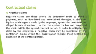 Contractual claims
1) Negative claims:
Negative claims are those where the contractor seeks to avoid a
payment, such as liquidated and ascertained damages. A claim for
liquidated damages is made by the employer, against the contractor for
alleged breach of contract, in that the contractor has not completed
the works within the agreed contract period. In order to mitigate this
claim by the employer, a negative claim may be submitted by the
contractor, claims within this classification include those seeking an
extension of the contract period..
 
