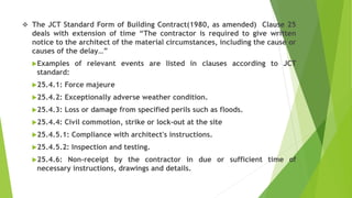  The JCT Standard Form of Building Contract(1980, as amended) Clause 25
deals with extension of time “The contractor is required to give written
notice to the architect of the material circumstances, including the cause or
causes of the delay…”
Examples of relevant events are listed in clauses according to JCT
standard:
25.4.1: Force majeure
25.4.2: Exceptionally adverse weather condition.
25.4.3: Loss or damage from specified perils such as floods.
25.4.4: Civil commotion, strike or lock-out at the site
25.4.5.1: Compliance with architect's instructions.
25.4.5.2: Inspection and testing.
25.4.6: Non-receipt by the contractor in due or sufficient time of
necessary instructions, drawings and details.
 