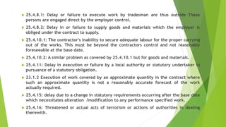  25.4.8.1: Delay or failure to execute work by tradesman are thus outside These
persons are engaged direct by the employer control.
 25.4.8.2: Delay in or failure to supply goods and materials which the employer is
obliged under the contract to supply.
 25.4.10.1: The contractor's inability to secure adequate labour for the proper carrying
out of the works. This must be beyond the contractors control and not reasonably
foreseeable at the base date.
 25.4.10.2: A similar problem as covered by 25.4.10.1 but for goods and materials.
 25.4.11: Delay in execution or failure by a local authority or statutory undertaker in
pursuance of a statutory obligation.
 23.1.2 Execution of work covered by an approximate quantity in the contract where
such an approximate quantity is not a reasonably accurate forecast of the work
actually required.
 25.4.15: delay due to a change in statutory requirements occurring after the base date
which necessitates alteration /modification to any performance specified work.
 25.4.16: Threatened or actual acts of terrorism or actions of authorities in dealing
therewith.
 