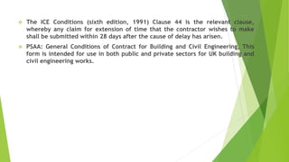  The ICE Conditions (sixth edition, 1991) Clause 44 is the relevant clause,
whereby any claim for extension of time that the contractor wishes to make
shall be submitted within 28 days after the cause of delay has arisen.
 PSAA: General Conditions of Contract for Building and Civil Engineering, This
form is intended for use in both public and private sectors for UK building and
civil engineering works.
 