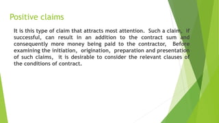Positive claims
It is this type of claim that attracts most attention. Such a claim, if
successful, can result in an addition to the contract sum and
consequently more money being paid to the contractor, Before
examining the initiation, origination, preparation and presentation
of such claims, it is desirable to consider the relevant clauses of
the conditions of contract.
 